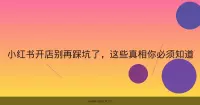 小红书开店别再踩坑了，这些真相你必须知道